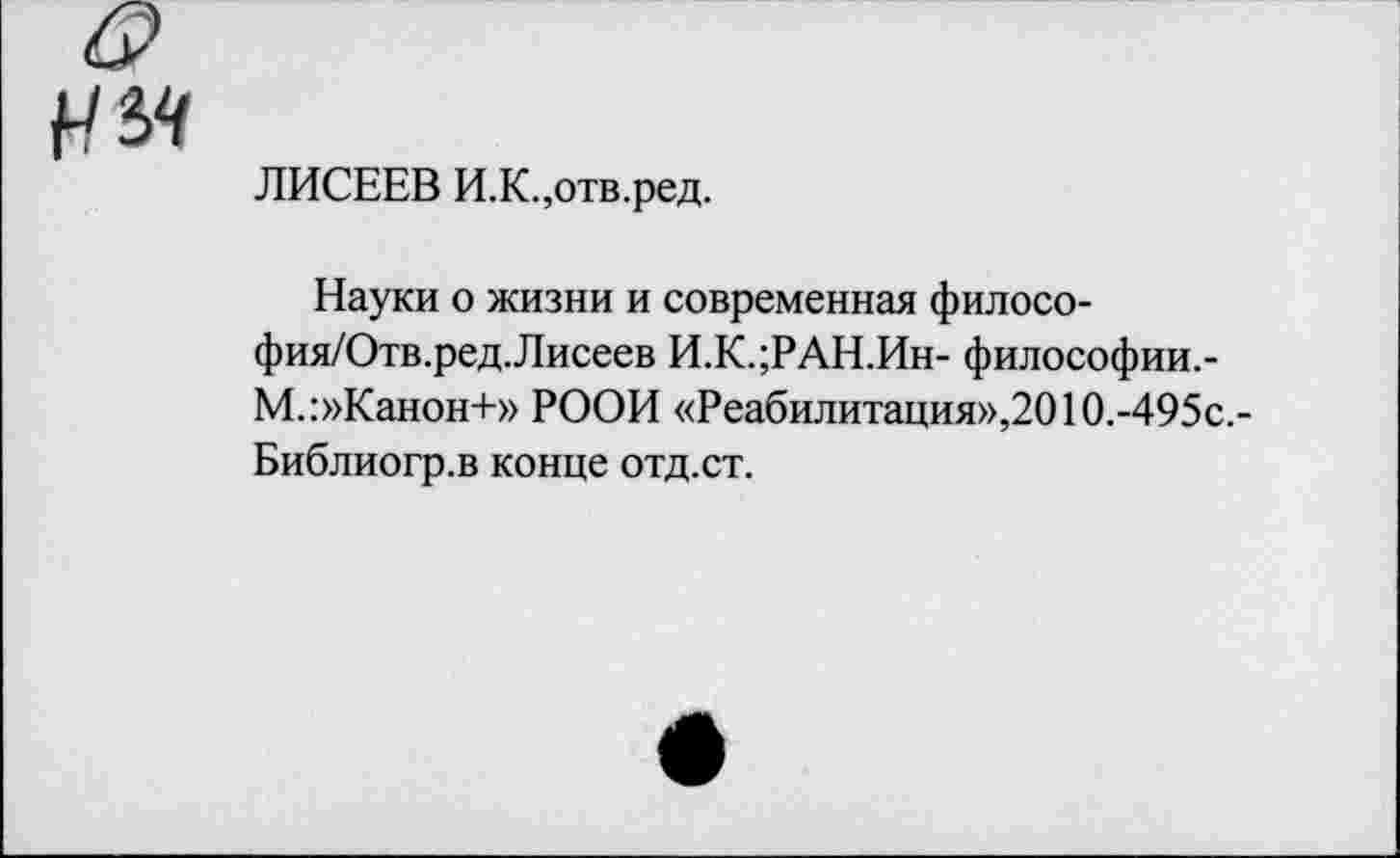 ﻿ЛИСЕЕВ И.К.,отв.ред.
Науки о жизни и современная филосо-фия/Отв.ред.Лисеев И.К.;РАН.Ин- философии,-М.:»Канон+» РООН «Реабилитация»,201О.-495с.-Библиогр.в конце отд.ст.